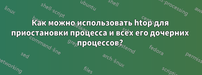 Как можно использовать htop для приостановки процесса и всех его дочерних процессов?