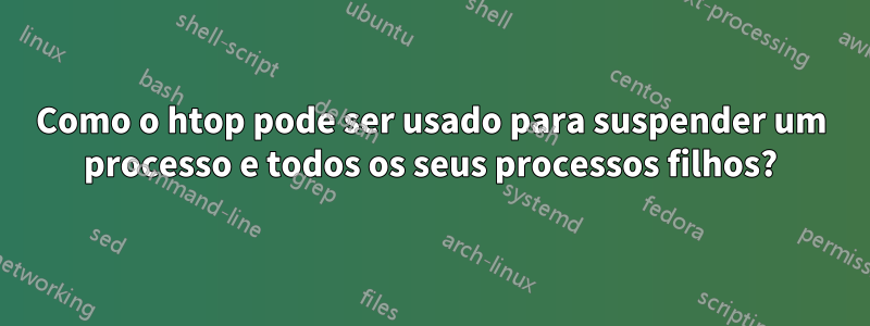 Como o htop pode ser usado para suspender um processo e todos os seus processos filhos?