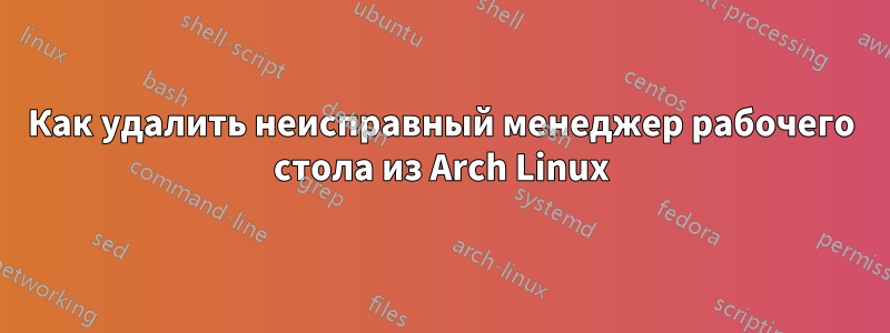 Как удалить неисправный менеджер рабочего стола из Arch Linux