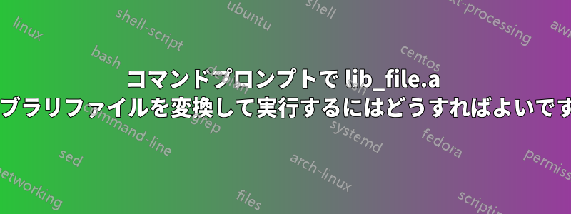 コマンドプロンプトで lib_file.a ライブラリファイルを変換して実行するにはどうすればよいですか?