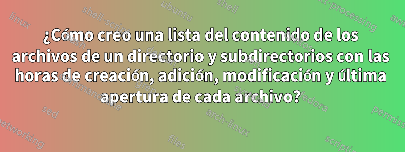 ¿Cómo creo una lista del contenido de los archivos de un directorio y subdirectorios con las horas de creación, adición, modificación y última apertura de cada archivo?