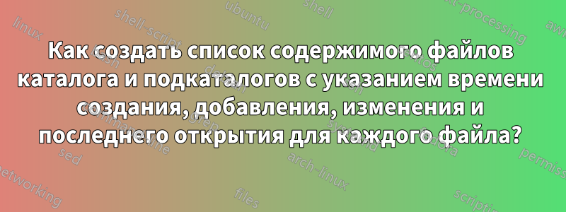 Как создать список содержимого файлов каталога и подкаталогов с указанием времени создания, добавления, изменения и последнего открытия для каждого файла?
