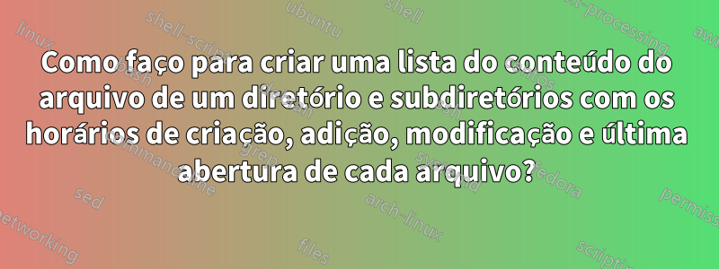 Como faço para criar uma lista do conteúdo do arquivo de um diretório e subdiretórios com os horários de criação, adição, modificação e última abertura de cada arquivo?