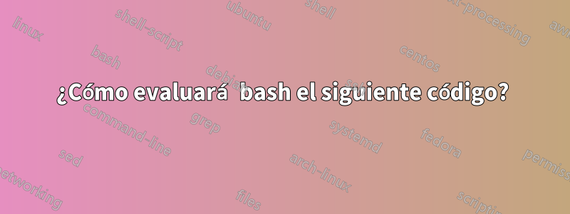 ¿Cómo evaluará bash el siguiente código?