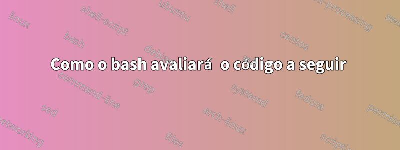 Como o bash avaliará o código a seguir