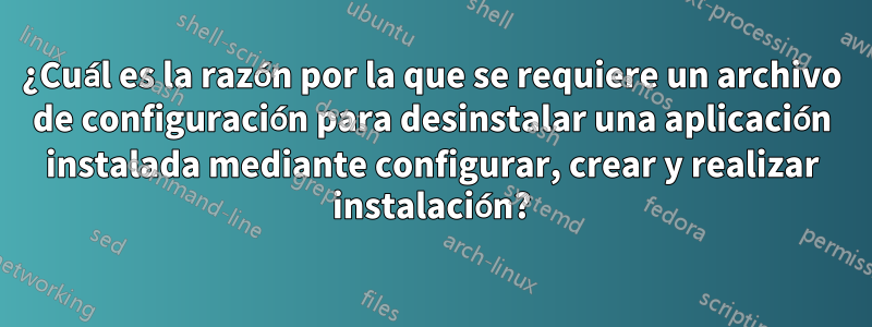 ¿Cuál es la razón por la que se requiere un archivo de configuración para desinstalar una aplicación instalada mediante configurar, crear y realizar instalación?