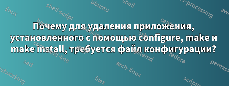 Почему для удаления приложения, установленного с помощью configure, make и make install, требуется файл конфигурации?