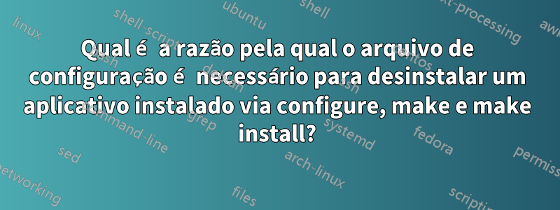 Qual é a razão pela qual o arquivo de configuração é necessário para desinstalar um aplicativo instalado via configure, make e make install?