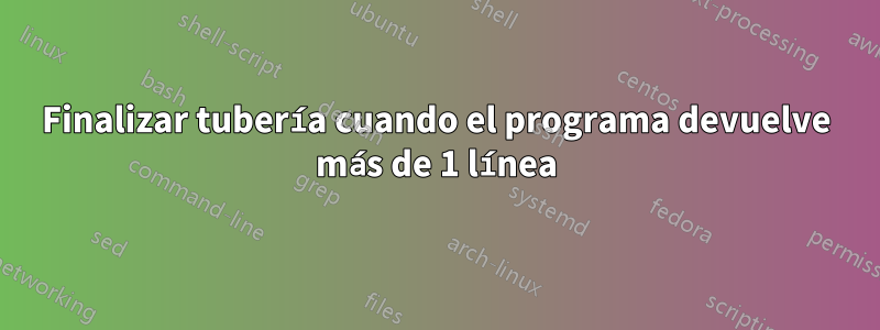 Finalizar tubería cuando el programa devuelve más de 1 línea