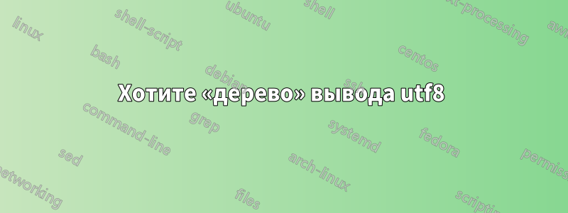 Хотите «дерево» вывода utf8