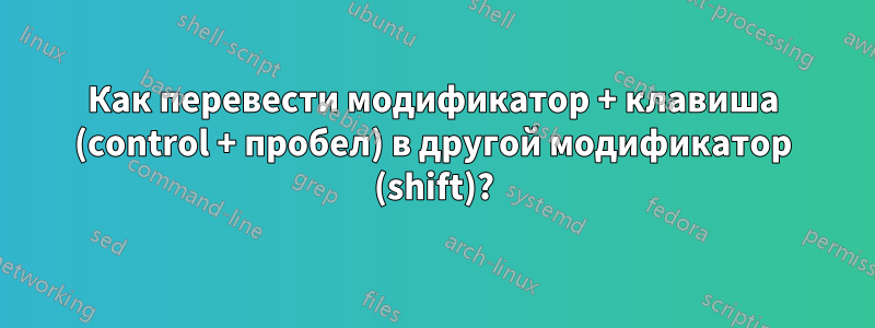 Как перевести модификатор + клавиша (control + пробел) в другой модификатор (shift)?