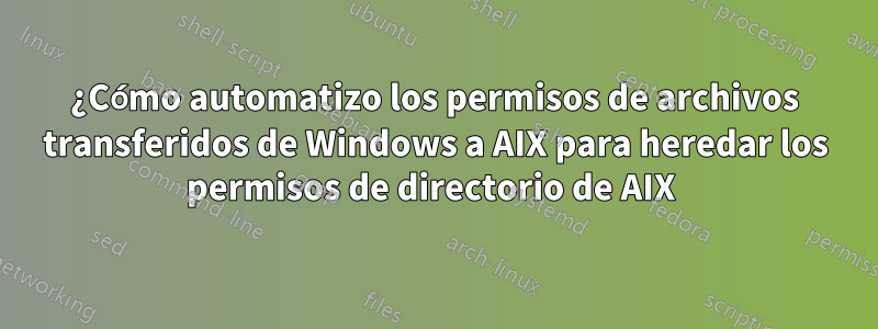 ¿Cómo automatizo los permisos de archivos transferidos de Windows a AIX para heredar los permisos de directorio de AIX 