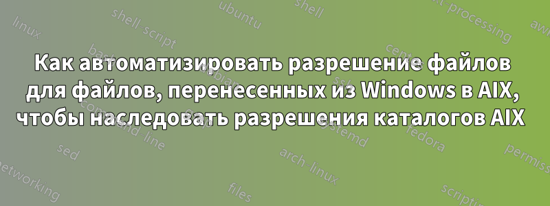 Как автоматизировать разрешение файлов для файлов, перенесенных из Windows в AIX, чтобы наследовать разрешения каталогов AIX 