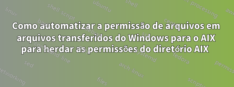 Como automatizar a permissão de arquivos em arquivos transferidos do Windows para o AIX para herdar as permissões do diretório AIX 