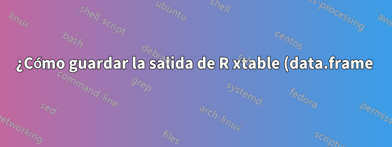 ¿Cómo guardar la salida de R xtable (data.frame) en un documento .tex?