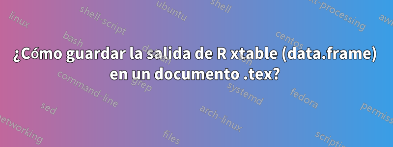 ¿Cómo guardar la salida de R xtable (data.frame) en un documento .tex?