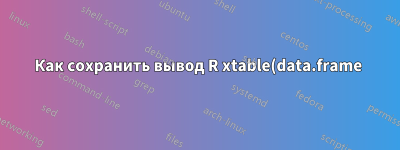 Как сохранить вывод R xtable(data.frame) в документе .tex?