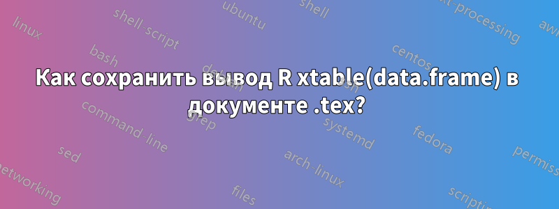 Как сохранить вывод R xtable(data.frame) в документе .tex?