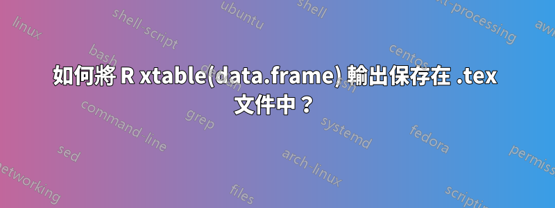 如何將 R xtable(data.frame) 輸出保存在 .tex 文件中？