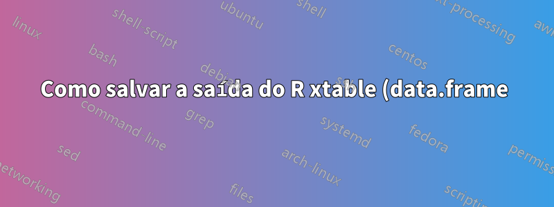 Como salvar a saída do R xtable (data.frame) em um documento .tex?