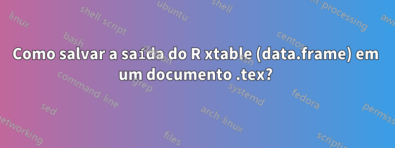 Como salvar a saída do R xtable (data.frame) em um documento .tex?