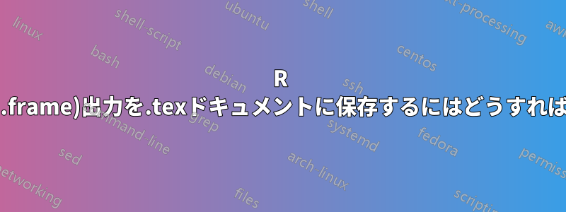 R xtable(data.frame)出力を.texドキュメントに保存するにはどうすればいいですか?