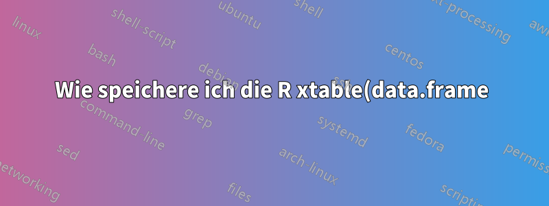 Wie speichere ich die R xtable(data.frame)-Ausgabe in einem .tex-Dokument?