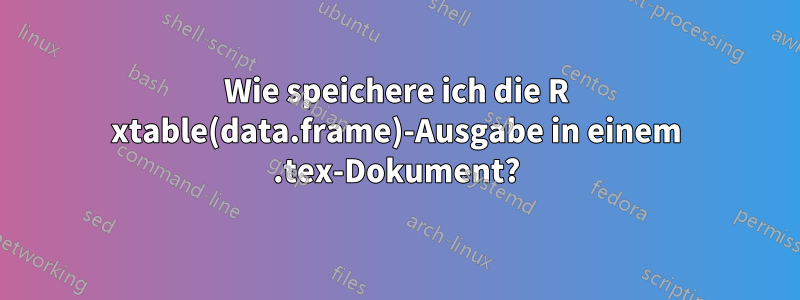 Wie speichere ich die R xtable(data.frame)-Ausgabe in einem .tex-Dokument?