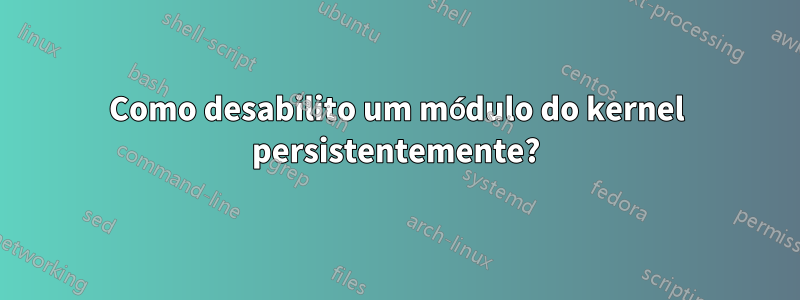 Como desabilito um módulo do kernel persistentemente?