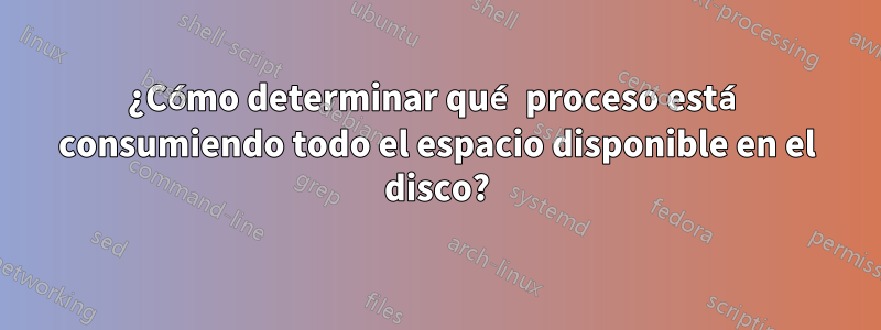 ¿Cómo determinar qué proceso está consumiendo todo el espacio disponible en el disco?