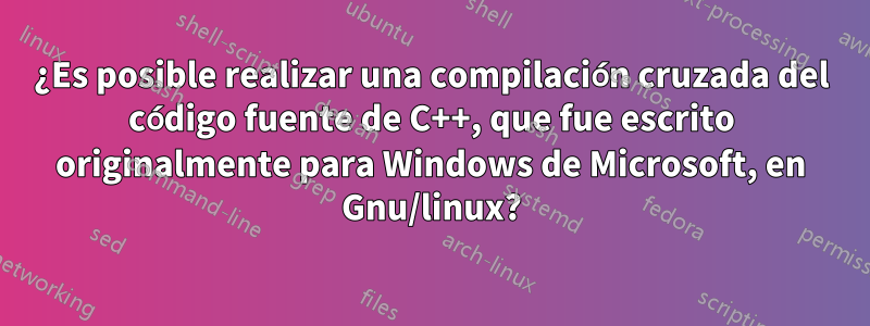 ¿Es posible realizar una compilación cruzada del código fuente de C++, que fue escrito originalmente para Windows de Microsoft, en Gnu/linux?