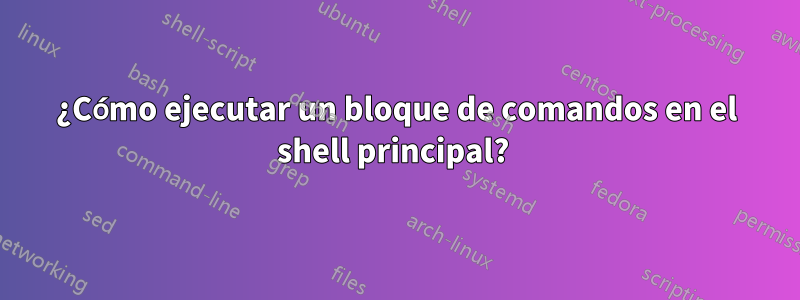 ¿Cómo ejecutar un bloque de comandos en el shell principal? 