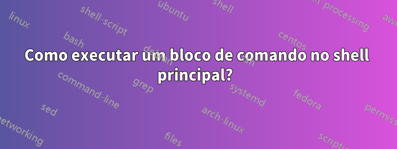 Como executar um bloco de comando no shell principal? 