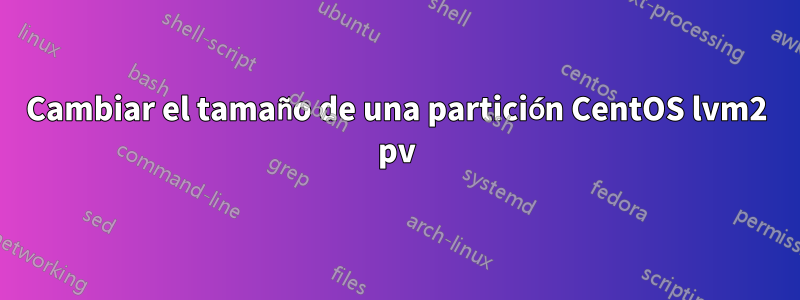 Cambiar el tamaño de una partición CentOS lvm2 pv