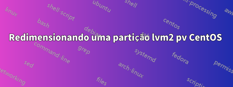 Redimensionando uma partição lvm2 pv CentOS