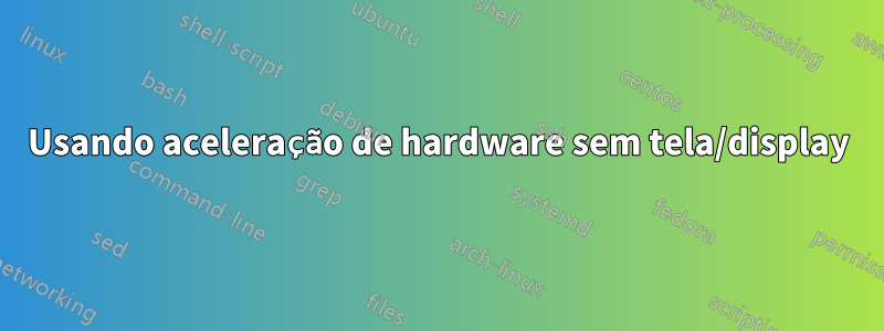 Usando aceleração de hardware sem tela/display