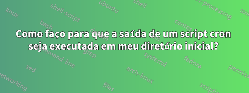 Como faço para que a saída de um script cron seja executada em meu diretório inicial?