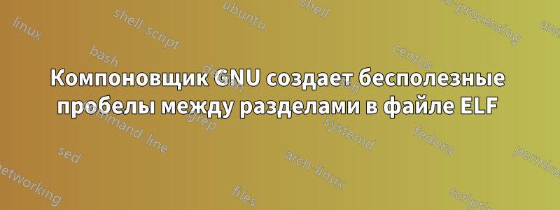 Компоновщик GNU создает бесполезные пробелы между разделами в файле ELF