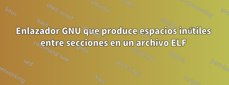 Enlazador GNU que produce espacios inútiles entre secciones en un archivo ELF