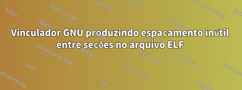 Vinculador GNU produzindo espaçamento inútil entre seções no arquivo ELF