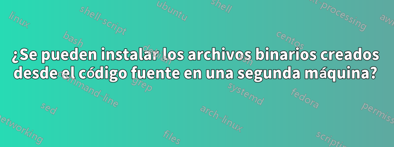 ¿Se pueden instalar los archivos binarios creados desde el código fuente en una segunda máquina?