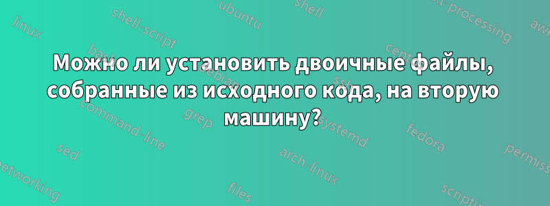 Можно ли установить двоичные файлы, собранные из исходного кода, на вторую машину?