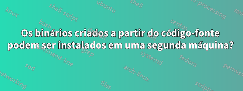 Os binários criados a partir do código-fonte podem ser instalados em uma segunda máquina?