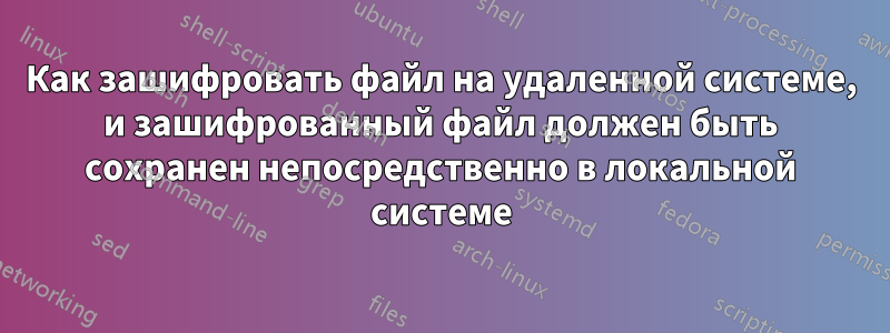 Как зашифровать файл на удаленной системе, и зашифрованный файл должен быть сохранен непосредственно в локальной системе