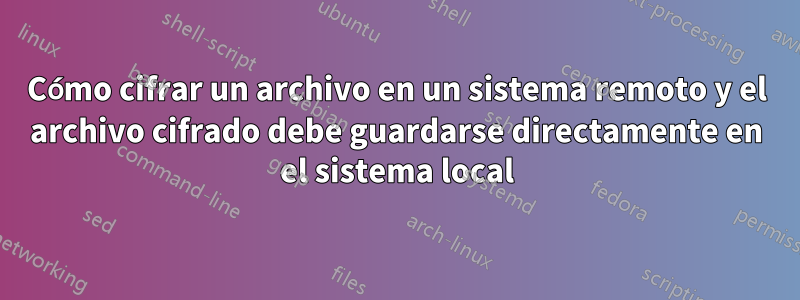 Cómo cifrar un archivo en un sistema remoto y el archivo cifrado debe guardarse directamente en el sistema local