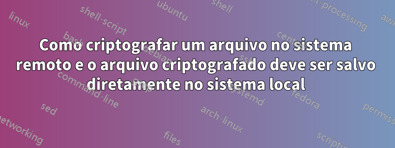 Como criptografar um arquivo no sistema remoto e o arquivo criptografado deve ser salvo diretamente no sistema local