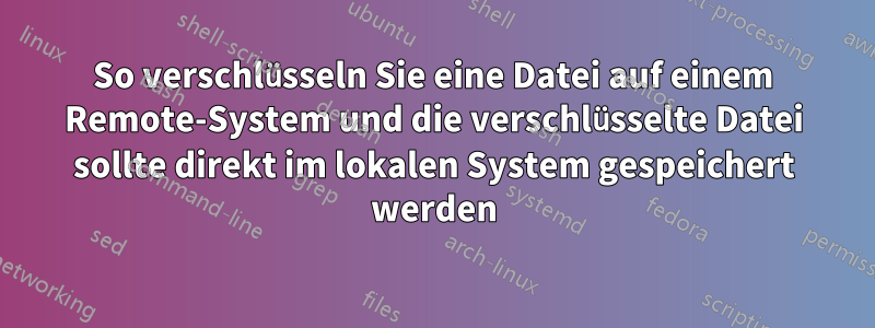 So verschlüsseln Sie eine Datei auf einem Remote-System und die verschlüsselte Datei sollte direkt im lokalen System gespeichert werden