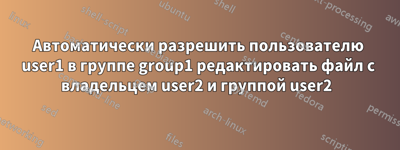 Автоматически разрешить пользователю user1 в группе group1 редактировать файл с владельцем user2 и группой user2 