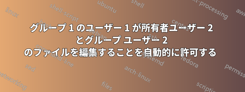 グループ 1 のユーザー 1 が所有者ユーザー 2 とグループ ユーザー 2 のファイルを編集することを自動的に許可する 