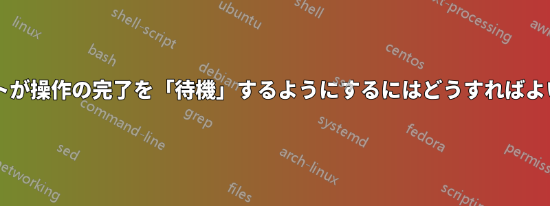 スクリプトが操作の完了を「待機」するようにするにはどうすればよいですか?